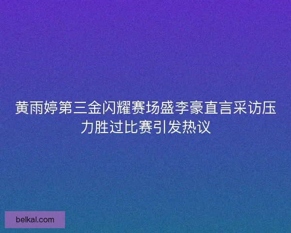 黄雨婷第三金闪耀赛场盛李豪直言采访压力胜过比赛引发热议