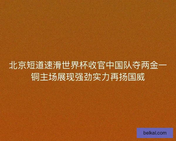 北京短道速滑世界杯收官中国队夺两金一铜主场展现强劲实力再扬国威