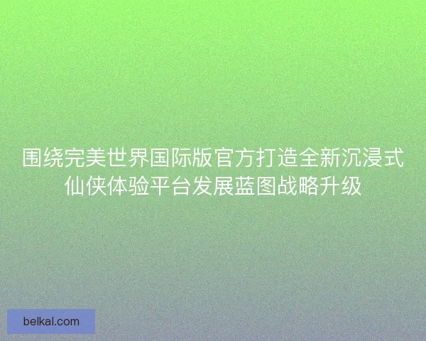 围绕完美世界国际版官方打造全新沉浸式仙侠体验平台发展蓝图战略升级