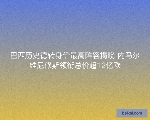 巴西历史德转身价最高阵容揭晓 内马尔维尼修斯领衔总价超12亿欧