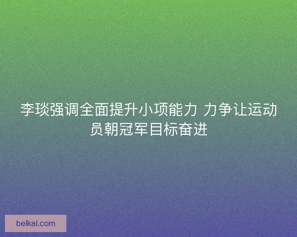 李琰强调全面提升小项能力 力争让运动员朝冠军目标奋进