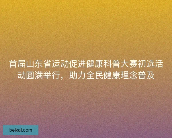 首届山东省运动促进健康科普大赛初选活动圆满举行，助力全民健康理念普及