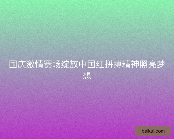 国庆激情赛场绽放中国红拼搏精神照亮梦想